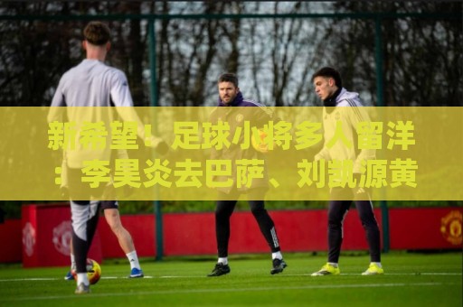 新希望!足球小将多人留洋:李昊炎去巴萨、刘凯源黄潜、万项红星 新希望!足球小将多人留洋:李昊炎去巴萨、刘凯源黄潜、万项红星