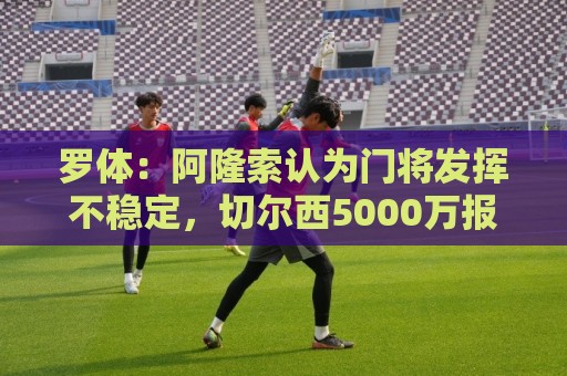 罗体:阿隆索认为门将发挥不稳定,切尔西5000万报价斯维拉尔被拒 罗体:阿隆索认为门将发挥不稳定,切尔西5000万报价斯维拉尔被拒