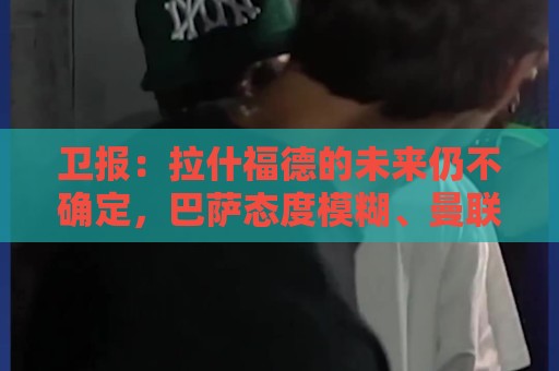 卫报:拉什福德的未来仍不确定,巴萨态度模糊、曼联要价2600万镑 卫报:拉什福德的未来仍不确定,巴萨态度模糊、曼联要价2600万镑