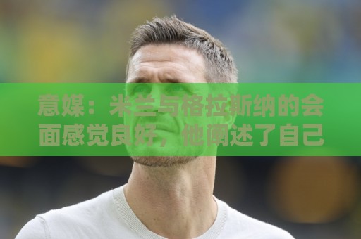 意媒:米兰与格拉斯纳的会面感觉良好,他阐述了自己对米兰的设想 意媒:米兰与格拉斯纳的会面感觉良好,他阐述了自己对米兰的设想