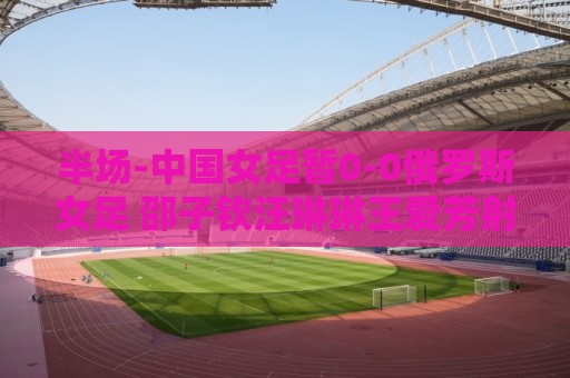 半场-中国女足暂0-0俄罗斯女足 邵子钦汪琳琳王爱芳射门打高
