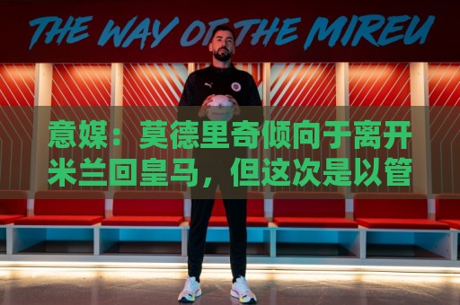 意媒：莫德里奇倾向于离开米兰回皇马，但这次是以管理层身份回归