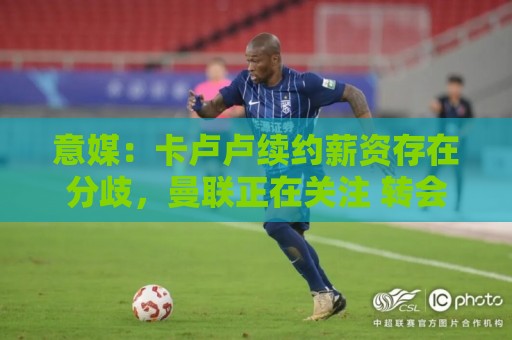 意媒:卡卢卢续约薪资存在分歧,曼联正在关注 转会费至少4000万 意媒:卡卢卢续约薪资存在分歧,曼联正在关注 转会费至少4000万