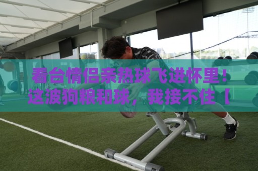 看台情侣亲热球飞进怀里!这波狗粮和球,我接不住【看台情侣亲热球飞进怀里】 看台情侣亲热球飞进怀里!这波狗粮和球,我接不住【看台情侣亲热球飞进怀里】