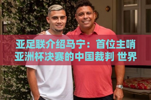 亚足联介绍马宁:首位主哨亚洲杯决赛的中国裁判 世界杯令人期待 亚足联介绍马宁:首位主哨亚洲杯决赛的中国裁判 世界杯令人期待
