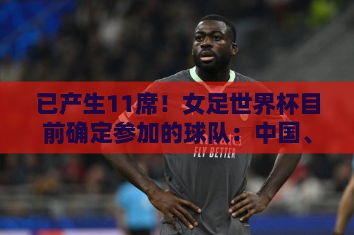 已产生11席!女足世界杯目前确定参加的球队:中国、阿根廷在列 已产生11席!女足世界杯目前确定参加的球队:中国、阿根廷在列