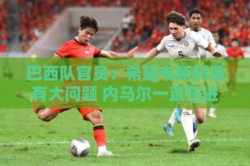 巴西队官员:希望韦斯利没有大问题 内马尔一直在进行高强度训练 巴西队官员:希望韦斯利没有大问题 内马尔一直在进行高强度训练