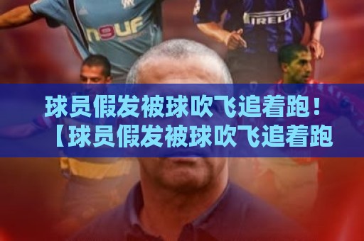 球员假发被球吹飞追着跑!【球员假发被球吹飞追着跑】2026年球场上那些让人笑到肚子疼的名场面 球员假发被球吹飞追着跑!【球员假发被球吹飞追着跑】2026年球场上那些让人笑到肚子疼的名场面