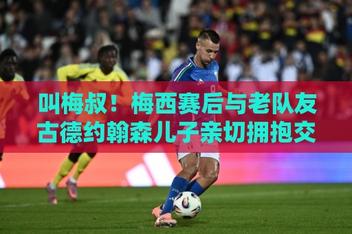 叫梅叔!梅西赛后与老队友古德约翰森儿子亲切拥抱交谈 叫梅叔!梅西赛后与老队友古德约翰森儿子亲切拥抱交谈