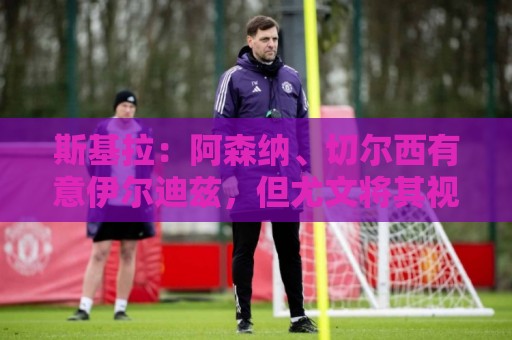 斯基拉：阿森纳、切尔西有意伊尔迪兹，但尤文将其视为非卖品