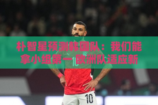 朴智星预测韩国队:我们能拿小组第一 欧洲队适应新环境不如我们 朴智星预测韩国队:我们能拿小组第一 欧洲队适应新环境不如我们