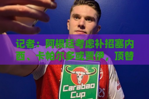 记者:阿根廷考虑补招塞内西、卡帕尔多或贾伊,顶替巴列尔迪 记者:阿根廷考虑补招塞内西、卡帕尔多或贾伊,顶替巴列尔迪