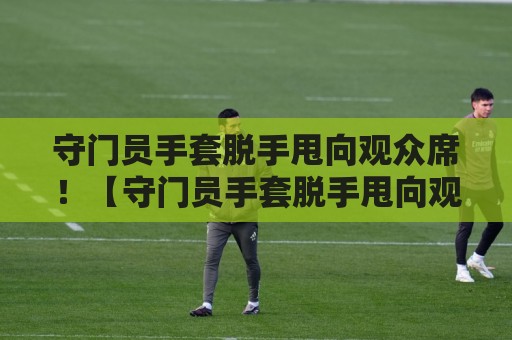 守门员手套脱手甩向观众席!【守门员手套脱手甩向观众席】这操作让全场笑到胃疼 守门员手套脱手甩向观众席!【守门员手套脱手甩向观众席】这操作让全场笑到胃疼