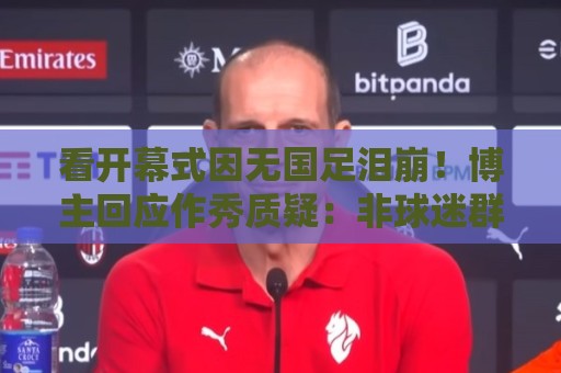 看开幕式因无国足泪崩!博主回应作秀质疑:非球迷群体很难体会 看开幕式因无国足泪崩!博主回应作秀质疑:非球迷群体很难体会