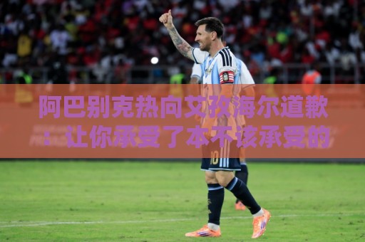 阿巴别克热向艾孜海尔道歉:让你承受了本不该承受的痛苦,对不起 阿巴别克热向艾孜海尔道歉:让你承受了本不该承受的痛苦,对不起