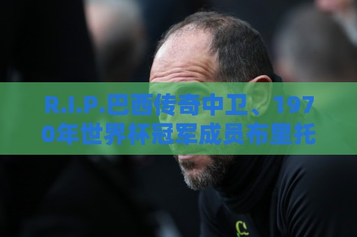 R.I.P.巴西传奇中卫、1970年世界杯冠军成员布里托去世 R.I.P.巴西传奇中卫、1970年世界杯冠军成员布里托去世