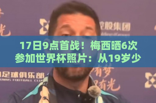 17日9点首战！梅西晒6次参加世界杯照片：从19岁少年到39岁老将