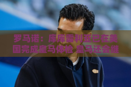 罗马诺:库库雷利亚已在美国完成皇马体检 皇马还会继续补强 罗马诺:库库雷利亚已在美国完成皇马体检 皇马还会继续补强