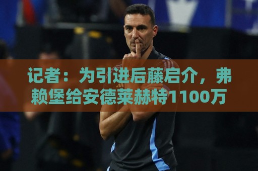 记者:为引进后藤启介,弗赖堡给安德莱赫特1100万欧转会费+奖金 记者:为引进后藤启介,弗赖堡给安德莱赫特1100万欧转会费+奖金