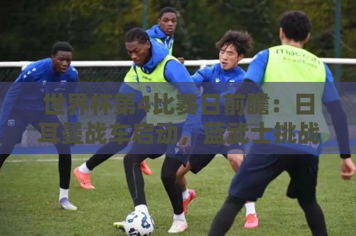 世界杯第4比赛日前瞻:日耳曼战车启动,蓝武士挑战橙衣军团 世界杯第4比赛日前瞻:日耳曼战车启动,蓝武士挑战橙衣军团