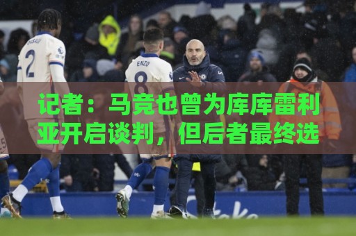 记者:马竞也曾为库库雷利亚开启谈判,但后者最终选择了皇马 记者:马竞也曾为库库雷利亚开启谈判,但后者最终选择了皇马