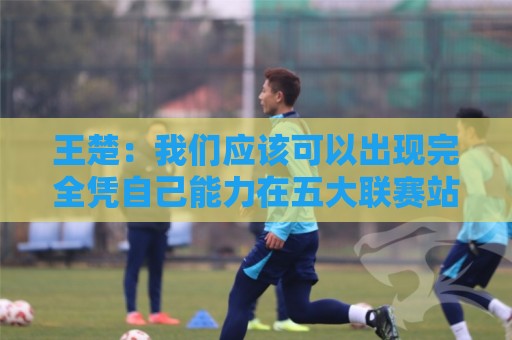 王楚：我们应该可以出现完全凭自己能力在五大联赛站住脚的球员