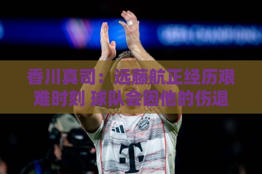 香川真司:远藤航正经历艰难时刻 球队会因他的伤退而激发出斗志 香川真司:远藤航正经历艰难时刻 球队会因他的伤退而激发出斗志