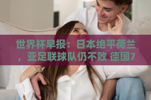 世界杯早报:日本绝平荷兰,亚足联球队仍不败 德国7-1大胜库拉索 世界杯早报:日本绝平荷兰,亚足联球队仍不败 德国7-1大胜库拉索